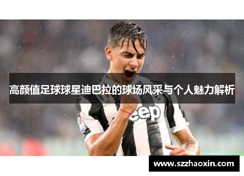 高颜值足球球星迪巴拉的球场风采与个人魅力解析