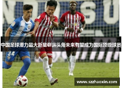 中国足球潜力最大新星崭露头角未来有望成为国际顶级球员