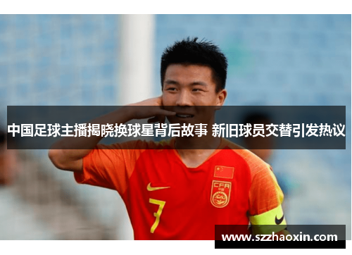 中国足球主播揭晓换球星背后故事 新旧球员交替引发热议