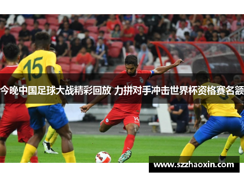 今晚中国足球大战精彩回放 力拼对手冲击世界杯资格赛名额